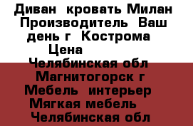 Диван- кровать Милан Производитель: Ваш день г. Кострома › Цена ­ 68 130 - Челябинская обл., Магнитогорск г. Мебель, интерьер » Мягкая мебель   . Челябинская обл.